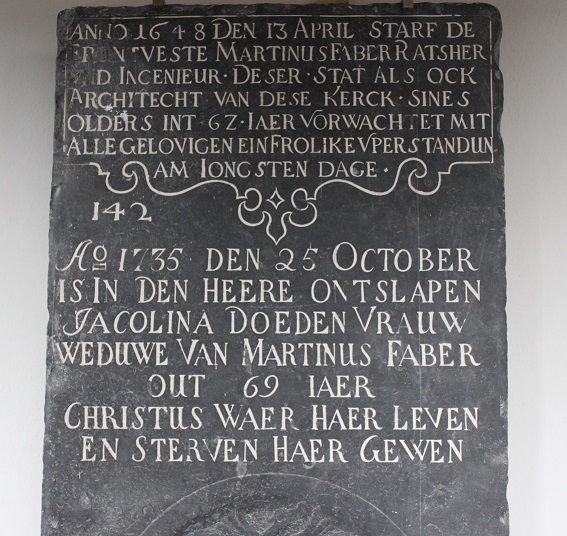 ANNO 1648 DEN 13 APRIL STARF DE ERENTVESTE MARTINUS FABER RATSHER VND INGENIEUR DESER STAT ALS OCK ARCHITECHT VAN DESE KERKCK SINES OLDERS INT 62 IAER VERWACHTET MIT ALLE GELOVIGEN EIN FROLIKE VPERSTANDUN AM IONGSTEN DAGE

142

AO 1735 DEN 25 OCTOBER IS IN DEN HEERE ONTSLAPEN JACOLINA DOEDEN VRAUW WEDUWE VAN MARTINUS FABER OUT 69 IAER 

CHRISTUS WAER HAER LEVEN EN STERVEN HAER GEWEN